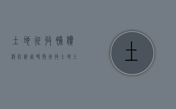 土地征收补偿纠纷诉讼时效（征收土地土地有纠纷）