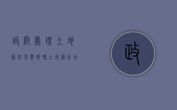 政府处理土地纠纷有期限吗（土地纠纷由哪个部门处理）
