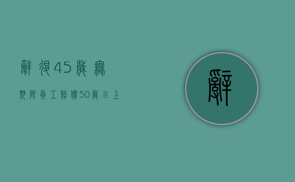 辞退45岁无期限员工赔偿（50岁以上被辞退新规定）