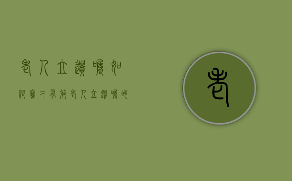 老人立遗嘱如何写才有效（老人立遗嘱的格式范本）