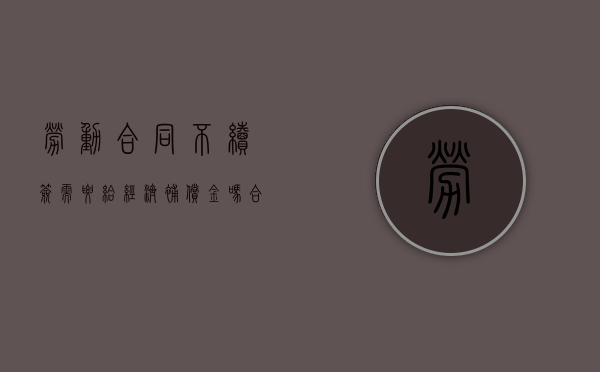 劳动合同不续签需要给经济补偿金吗合法吗（劳动合同不续签需要给经济补偿金吗怎么办）