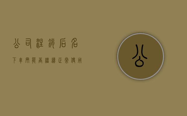 公司注销后名下车辆能否继续正常使用（公司注销了,公司名下的车还能年检吗）