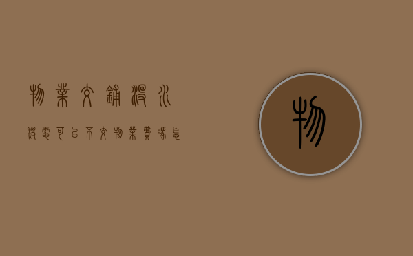 物业交铺没水没电可以不交物业费吗怎么投诉（物业不充水电费怎么办）