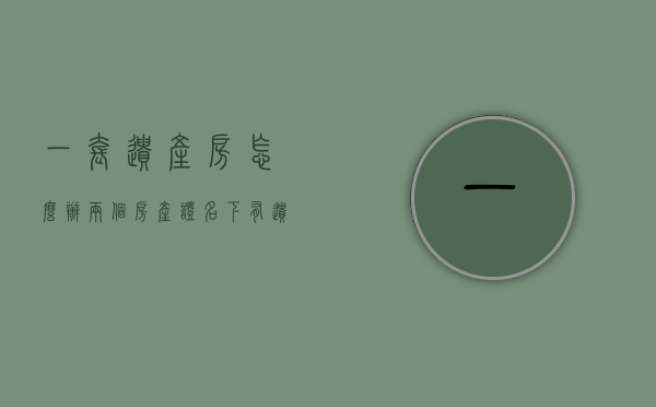 一套遗产房怎么办两个房产证（名下有遗产房算不算首套）