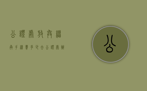 公证处放弃继承手续费多少（去公证处办理放弃继承权的手续）