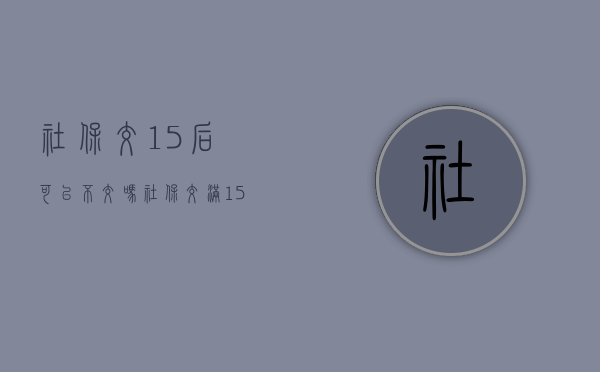 社保交15后可以不交吗（社保交满15不交要办理停保吗）