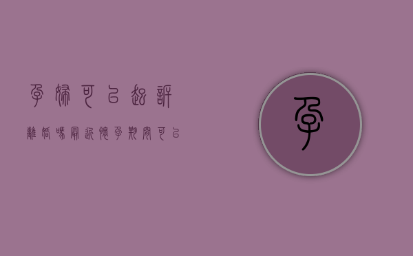 孕妇可以起诉离婚吗最近（怀孕期间可以起诉离婚吗如何起诉离婚）