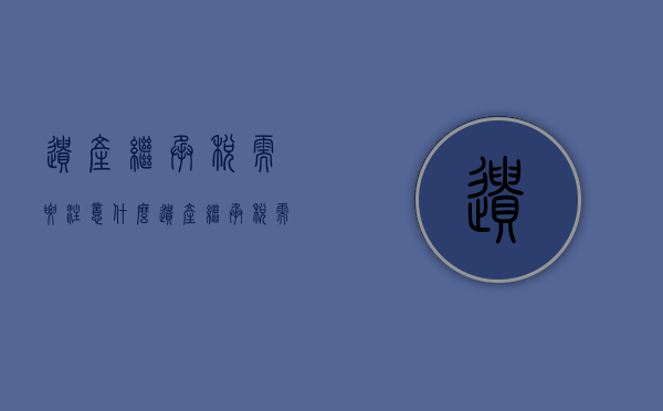 遗产继承税需要注意什么（遗产继承税需要注意什么事项）