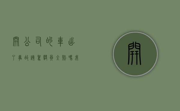 开公司的车出了事故该驾驶员全赔吗（我开公司的车出了事故怎么办）