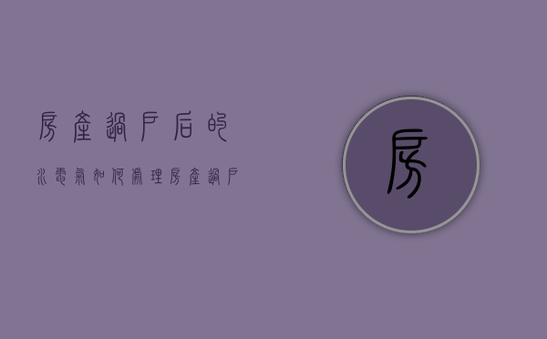 房产过户后的水电气如何处理（房产过户后水电）
