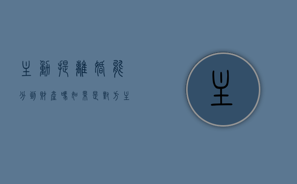 主动提离婚能分到财产吗（如果是对方主动提出离婚的会怎么样）