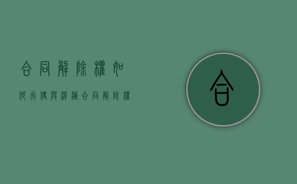 合同解除权如何行使与消灭（合同解除权法律规定）