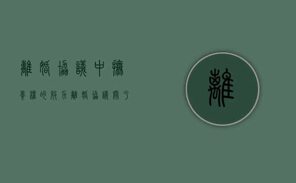 离婚协议中抚养权的效力（离婚协议关于抚养权的问题要注意哪些）