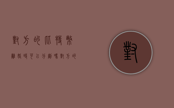 对方的比特币离婚时可以分割吗（对方的比特币离婚时可以分割吗安全吗）
