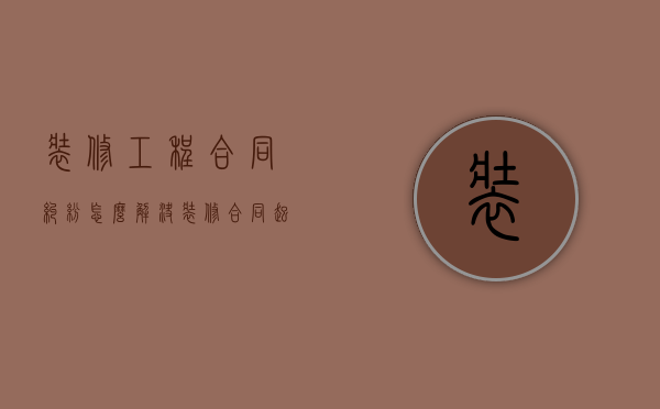 装修工程合同纠纷怎么解决（装修合同起诉流程）