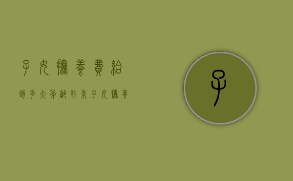 子女抚养费给到多大年龄结束（子女抚养费给到多少岁）