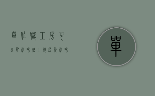 单位职工房可以买卖吗（职工楼房能卖吗）