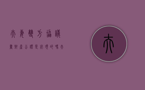 夫妻双方协议书财产公证是必须的吗？（夫妻双方协议书财产公证是必须的吗有效吗）