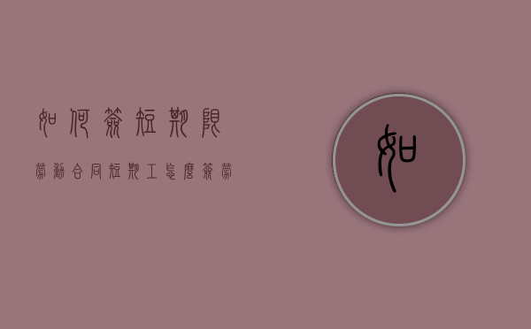 如何签短期限劳动合同（短期工怎么签劳动合同）