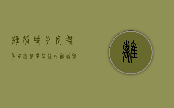 离婚时子女抚养费标准是怎样的（离婚抚养子女多少钱）