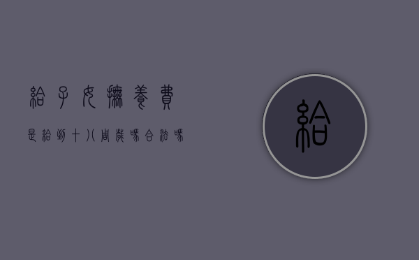给子女抚养费是给到十八周岁吗合法吗（抚养费是给到18岁止还是给完18岁）