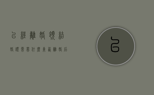 已经离婚领结婚证需带什么东西（离婚后领取结婚证需要带什么材料）