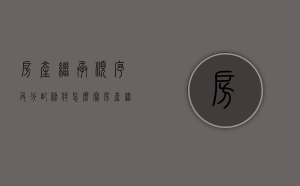 房产继承顺序及分配条件怎么写（房产继承顺序及分配比例图）