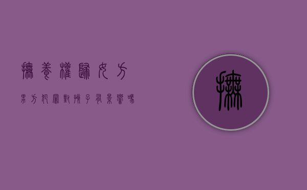 抚养权归女方,男方犯罪对孩子有影响吗?（抚养权归男方随女方生活有什么利弊）
