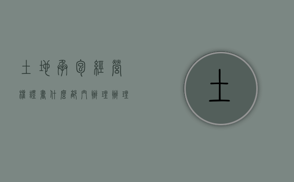 土地承包经营权证书什么部门办理（办理土地承包经营权需要什么证件）
