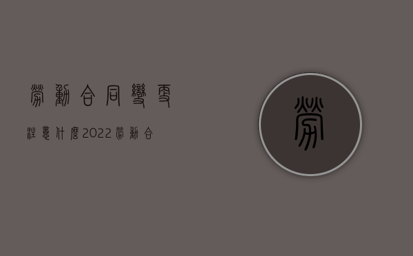 劳动合同变更注意什么2022（劳动合同的变更）