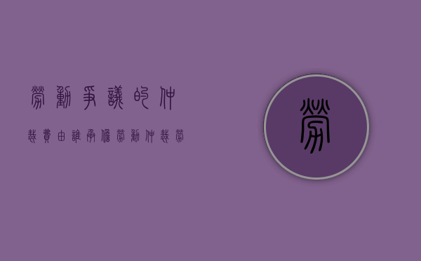 劳动争议的仲裁费由谁承担（劳动仲裁 劳动争议）