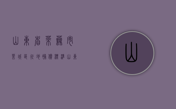 山东省莱芜市莱城区征地补偿标准（山东省莱芜市莱城区征地补偿标准是多少）