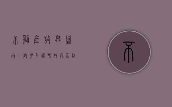 不动产放弃继承一定要公证吗（放弃不动产继承权）