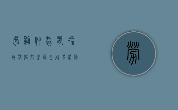 劳动仲裁有权裁决解除劳动合同吗（劳动仲裁有劳动合同还需要打卡记录吗）