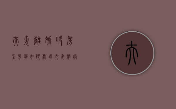 夫妻离婚时房产分割如何处理（夫妻离婚房产划分）