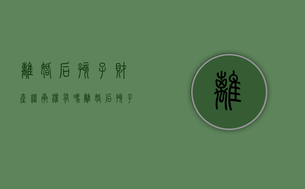 离婚后孩子财产继承权有吗（离婚后孩子怎么继承财产）