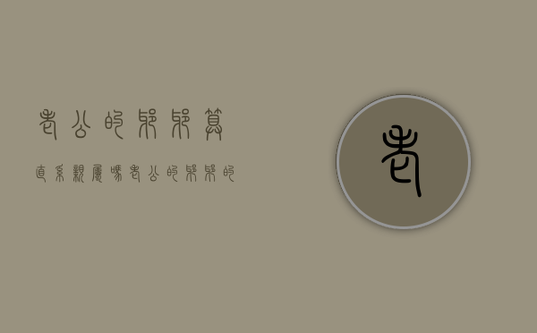 老公的爷爷算直系亲属吗（老公的爷爷的爷爷怎么叫）