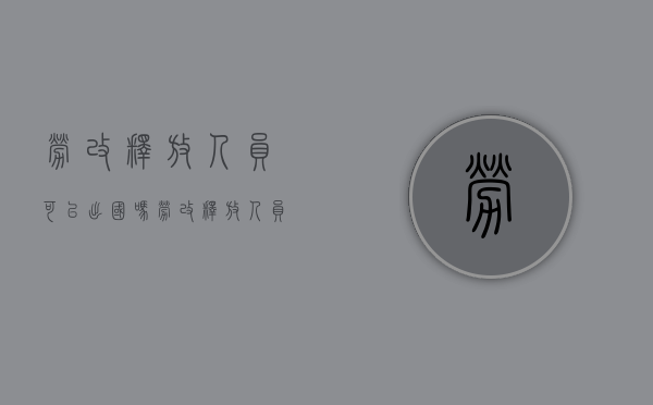 劳改释放人员可以出国吗（劳改释放人员能申请银行贷款吗）