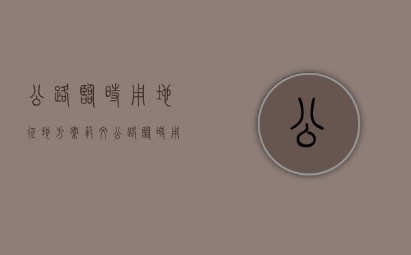 公路临时用地征地方案范文(公路临时用地征地方案最新) 公路临时用地征地方案范文(公路临时用地征地方案最新)