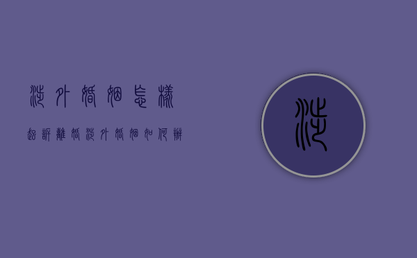 涉外婚姻怎样起诉离婚（涉外婚姻如何办理离婚手续）