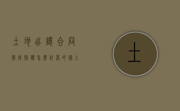 土地出让合同解除赔偿怎么计算的（国土局解除国有土地出让合同）