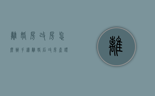 离婚房改房怎么办手续（离婚后改房产证要交税吗现在）