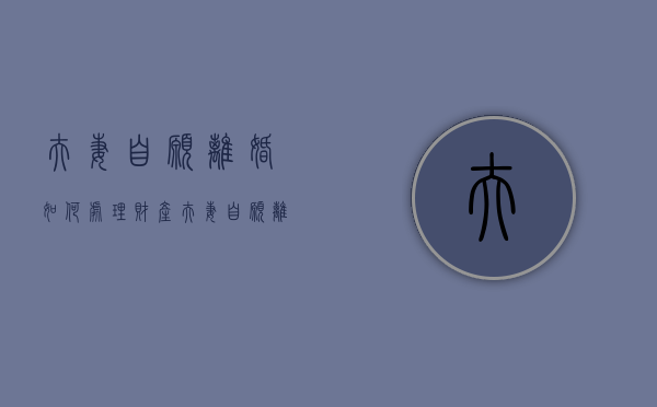 夫妻自愿离婚如何处理财产（夫妻自愿离婚如何处理好）
