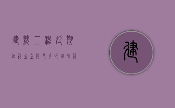建筑工程延期违约金上限是多少钱？（建筑工程延期违约金上限是多少钱呢怎么计算）