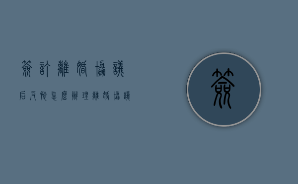 签订离婚协议后反悔怎么办理（离婚协议签字后反悔）