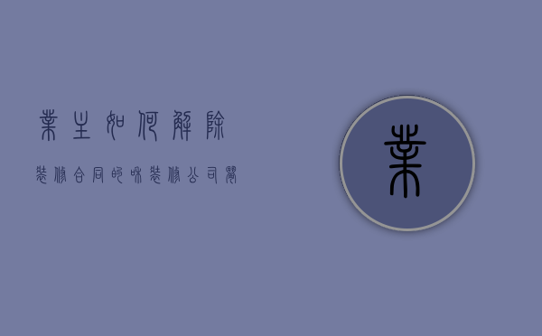 业主如何解除装修合同的？（和装修公司闹僵了谁更急）