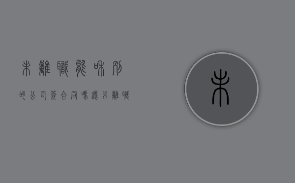 未离职能和别的公司签合同吗（还未离职可以签另外一家公司么）