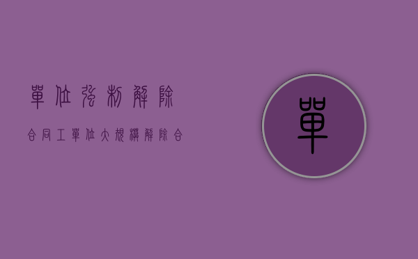 单位强制解除合同工（单位大规模解除合同怎么处理）