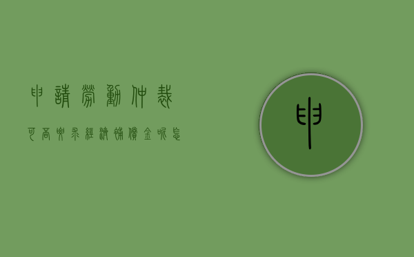 申请劳动仲裁可否要求经济补偿金呢怎么写（申请劳动仲裁可否要求经济补偿金呢法律）
