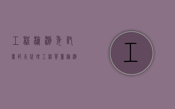 工程检测委托书范本（代理工程质量检测合同包括什么？）